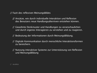 // Fazit des reflexiven MeinungsBildes

   // Ansätze, wie durch individuelle Interaktion und Reflexion
      des Benutzers neue Handlungsalterniven entstehen können.

   // Gewohnte Denkmuster und Handlungen zu veranschaulichen
      und durch eigenes Interagieren zu verstehen und zu reagieren.

   // Bedeutung der Informationen durch MeinungsBildung.

   // Digitale Kommunikation durch menschliche Interaktionsformen
      zu bereichern.

   // Nutzung interaktiver Systeme zur Unterstützung von Reflexion
      und MeinungsBildung



// Ausblick
 