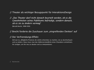 // Theater als wichtiger Bezugspunkt für InteraktionsDesign

// „Das Theater darf nicht danach beurteilt werden, ob es die
   Gewohnheiten seines Publikums befriedigt, sondern danach,
   ob es sie zu ändern vermag“
   (Bertolt Brecht, 1898-1956)


// Brecht forderte die Zuschauer zum „eingreifenden Denken“ auf

// Der Verfremdungs-Effekt:
   Ziel war es, alltägliche Prozesse als solche erkennbar zu machen, sie zu durchschauen
   und zu ändern. Dazu muss man das Selbstverständliche eines Charakters entnehmen,
   ihn zerlgen, um ihn neu zu deuten und zu interpretieren.




// Recherche
 