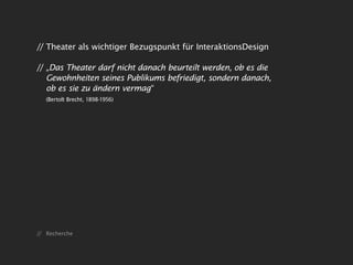 // Theater als wichtiger Bezugspunkt für InteraktionsDesign

// „Das Theater darf nicht danach beurteilt werden, ob es die
   Gewohnheiten seines Publikums befriedigt, sondern danach,
   ob es sie zu ändern vermag“
   (Bertolt Brecht, 1898-1956)




// Recherche
 