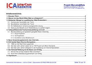 Projekt Mercato@Rete
                                                                                                                                                  Projektleitung Wolfgang A. W. Franz
                                                                                                                                                  089/ 78 74 94 12 Mail: w.franz@cesad.org




Inhaltsverzeichnis
1. Elevator Pitch...........................................................................................................................................................2
2. Warum ist das World Wide Web so erfolgreich?..................................................................................................3
3. Eklatanter Mangel an qualifizierten Web-Entwicklern..........................................................................................4
  3.1.   Hochschulen verschlafen den Trend..................................................................................................................................4
  3.2.   Berufsbildner verschlafen den Trend..................................................................................................................................4
  3.3.   Ein Selbststudium ist keine praxisgerechte Lösung...........................................................................................................4
  3.4.   Deckung des Bedarfs durch Weiterbildung nur partiell möglich.........................................................................................4
4. Vollqualifizierende Fachschulausbildung sinnvoll..............................................................................................5
  4.1. Berufsausbildung auf gesetzlich geregelter Basis notwendig.............................................................................................5
         4.1.1. Haupt-Projektziel.......................................................................................................................................................................5
         4.1.2. Teil-Projektziele.........................................................................................................................................................................5
         4.1.3. Durchführen eines Modellversuch.............................................................................................................................................5
5. Neue Anwendungsbereiche des Internets............................................................................................................6
6. ICA besitzt Open-Source-Kompetenz....................................................................................................................7
  6.1. 1998 von der Real Vision gegründet..................................................................................................................................7
  6.2. Seit über zehn Jahren setzen wir zu 100 Prozent auf offene Standards............................................................................7
  6.3. Seit über zehn Jahren erfolgreich in der Ausbildung von Internet-Spezialisten.................................................................7
7. Der Rohstoff Bildung ist die Basis zum Erfolg.....................................................................................................8
  7.1. Können Sie auf das moderne Web verzichten?.................................................................................................................8
  7.2. Durch Ihre Unterstützung gemeinsam zum Erfolg..............................................................................................................8
8. Impressum................................................................................................................................................................9



Vertrauliche Informationen – nicht an Dritte! - Dokumenten-ID PRAE-PMR-AG-DV1S0                                                                                               Seite 10 von 10
 