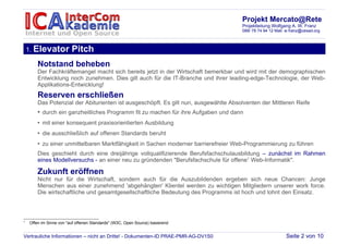 Projekt Mercato@Rete
                                                                                      Projektleitung Wolfgang A. W. Franz
                                                                                      089/ 78 74 94 12 Mail: w.franz@cesad.org



    1. Elevator          Pitch
        Notstand beheben
        Der Fachkräftemangel macht sich bereits jetzt in der Wirtschaft bemerkbar und wird mit der demographischen
        Entwicklung noch zunehmen. Dies gilt auch für die IT-Branche und ihrer leading-edge-Technologie, der Web-
        Applikations-Entwicklung!
        Reserven erschließen
        Das Potenzial der Abiturienten ist ausgeschöpft. Es gilt nun, ausgewählte Absolventen der Mittleren Reife
        • durch ein ganzheitliches Programm fit zu machen für ihre Aufgaben und dann
        • mit einer konsequent praxisorientierten Ausbildung
        • die ausschließlich auf offenen Standards beruht
        • zu einer unmittelbaren Marktfähigkeit in Sachen moderner barrierefreier Web-Programmierung zu führen
        Dies geschieht durch eine dreijährige vollqualifizierende Berufsfachschulausbildung – zunächst im Rahmen
        eines Modellversuchs - an einer neu zu gründenden "Berufsfachschule für offene1 Web-Informatik".

        Zukunft eröffnen
        Nicht nur für die Wirtschaft, sondern auch für die Auszubildenden ergeben sich neue Chancen: Junge
        Menschen aus einer zunehmend 'abgehängten' Klientel werden zu wichtigen Mitgliedern unserer work force.
        Die wirtschaftliche und gesamtgesellschaftliche Bedeutung des Programms ist hoch und lohnt den Einsatz.



1
    Offen im Sinne von "auf offenen Standards" (W3C, Open Source) basierend


Vertrauliche Informationen – nicht an Dritte! - Dokumenten-ID PRAE-PMR-AG-DV1S0                             Seite 2 von 10
 