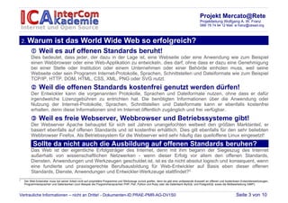 Projekt Mercato@Rete
                                                                                                                                            Projektleitung Wolfgang A. W. Franz
                                                                                                                                            089/ 78 74 94 12 Mail: w.franz@cesad.org



    2. Warum               ist das World Wide Web so erfolgreich?
          Weil es auf offenen Standards beruht!
         Dies bedeutet, dass jeder, der dazu in der Lage ist, eine Webseite oder eine Anwendung wie zum Beispiel
         einen Webbrowser oder eine Web-Applikation zu entwickeln, dies darf, ohne dass er dazu eine Genehmigung
         bei einer Stelle oder Institution oder einem Unternehmen oder einer Behörde einholen muss, weil seine
         Webseite oder sein Programm Internet-Protokolle, Sprachen, Schnittstellen und Dateiformate wie zum Beispiel
         TCP/IP, HTTP, DOM, HTML, CSS, XML, PNG oder SVG nutzt.
          Weil die offenen Standards kostenfrei genutzt werden dürfen!
         Der Entwickler kann die vorgenannten Protokolle, Sprachen und Dateiformate nutzen, ohne dass er dafür
         irgendwelche Lizenzgebühren zu entrichten hat. Die benötigten Informationen über die Anwendung oder
         Nutzung der Internet-Protokolle, Sprachen, Schnittstellen und Dateiformate kann er ebenfalls kostenfrei
         erhalten, denn diese Informationen sind im Internet öffentlich zugänglich und frei verfügbar.
          Weil es freie Webserver, Webbrowser und Betriebssysteme gibt!
         Der Webserver Apache behauptet für sich seit Jahren unangefochten weltweit den größten Marktanteil, er
         basiert ebenfalls auf offenen Standards und ist kostenfrei erhältlich. Dies gilt ebenfalls für den sehr beliebten
         Webbrowser Firefox. Als Betriebssystem für die Webserver wird sehr häufig das quelloffene Linux eingesetzt!
          Sollte da nicht auch die Ausbildung auf offenen Standards beruhen?
         Das Web ist der eigentliche Erfolgsträger des Internet, denn mit ihm begann der Siegeszug des Internet
         außerhalb von wissenschaftlichen Netzwerken - wenn dieser Erfolg vor allem den offenen Standards,
         Diensten, Anwendungen und Werkzeugen geschuldet ist, ist es da nicht absolut logisch und konsequent, wenn
         eine fundierte und praxisgerechte Berufsausbildung für Web-Entwickler auf Basis eben dieser offenen
         Standards, Dienste, Anwendungen und Entwickler-Werkzeuge stattfindet?2
2
    Der Web-Entwickler muss bei seiner Arbeit nicht auf proprietäre Programme und Werkzeuge zurück greifen, denn es gibt eine umfassende Auswahl an offenen und kostenlosen Entwicklerwerkzeugen,
    Programmiersprachen und Datenbanken (zum Beispiel die Programmiersprachen PHP, Perl, Python und Ruby oder die Datenbank MySQL und PostgreSQL sowie die Bildbearbeitung GIMP).



Vertrauliche Informationen – nicht an Dritte! - Dokumenten-ID PRAE-PMR-AG-DV1S0                                                                                         Seite 3 von 10
 