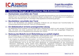 Projekt Mercato@Rete
                                                                                   Projektleitung Wolfgang A. W. Franz
                                                                                   089/ 78 74 94 12 Mail: w.franz@cesad.org



3.     Eklatanter Mangel an qualifizierten Web-Entwicklern
3.1.   Hochschulen verschlafen den Trend
       Bisher gibt es in Deutschland weder eine gesetzlich geregelte Berufsausbildung noch ein Hochschulstudium, in
       welchem auch nur ansatzweise das erforderliche Wissen vermittelt wird, um Informatiker so zu qualifizieren,
       dass diese den Anforderungen der zukünftigen Web-Applikations-Entwicklung genügen.

3.2.   Berufsbildner verschlafen den Trend
       Auch in den Berufsbildern der gesetzlich geregelten IT-Berufe wie zum Beispiel dem Fachinformatiker für
       Anwendungsentwicklung fristet das Thema ein Schattendasein.

3.3.   Ein Selbststudium ist keine praxisgerechte Lösung
       Die Möglichkeit eines fundierten (und zeitaufwändigen) Selbststudiums steht nur sehr wenigen IT-Fachkräften
       offen, da hierfür zum einen ausreichend Zeit und zum anderen eine sehr stark ausgeprägte Fähigkeit zur
       Selbstmotivation und zur Selbststeuerung vorhanden sein müssen.

3.4.   Deckung des Bedarfs durch Weiterbildung nur partiell möglich
       Die Qualifizierung von praxisgerecht ausgebildeten Web-Entwicklern durch eine geförderte Weiterbildung ist
       bisher in hohem Maße von Faktoren abhängig, die nicht beeinflussbar sind:
       • das Angebot an (arbeitslosen) Informatikern und Software-Entwicklern - welche für eine Weiterbildung so-
         wohl geeignet sind als auch zur Verfügung stehen - ist sehr schwankend (da in erster Linie Konjunktur- und
         Standort-abhängig) und es ist eine sehr große Bandbreite an Leistungsfähigkeit bei den vorhandenen
         Bewerbern festzustellen (damit besteht keine Möglichkeit, weitgehend homogene Schulungsgruppen
         zusammenstellen zu können). Daher kann der Bedarf an Web-Entwicklern auf diesem Weg in den kom-
         menden Jahren nur partiell durch qualifizierte Weiterbildung gedeckt werden.




Vertrauliche Informationen – nicht an Dritte! - Dokumenten-ID PRAE-PMR-AG-DV1S0                          Seite 4 von 10
 