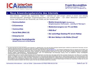 Projekt Mercato@Rete
                                                                                                                                                   Projektleitung Wolfgang A. W. Franz
                                                                                                                                                   089/ 78 74 94 12 Mail: w.franz@cesad.org



    5.    Neue Anwendungsbereiche des Internets
          Das Internet – speziell das sogenannte "Web4" – befindet sich seit einigen Jahren in einem sich ständig
          beschleunigenden gewaltigen Expansionsprozess und erobert dabei – von vielen Menschen unbemerkt -
          immer mehr Bereiche der Wirtschaft, der Politik und der Gesellschaft.
             • Kommunikation                                                                          • Mobile Anwendungen (Smartphones,
                                                                                                          Navigationssysteme, Pad-Computer, .. zukünftig mit "Web Apps")
             • E-Commerce
                                                                                                      • Medienkonvergenz von TV und Web
             • Communities
                                                                                                      • KNX-Bus5
             • Social Web (Web 2.0)
                                                                                                      • Der zukünftige Desktop-PC ist ein Nettop
             • Enterprise 2.0
                                                                                                      • Mit dem Nettop in die Wolke (Cloud)6
             • Intelligente Haushaltsgeräte
                (Beispiel Kühlschrank mit Web-Zugang)




4
     Das World Wide Web (kurz Web oder WWW aus dem Englischen für: „Weltweites Netz“) ist ein über das Internet abrufbares Hypertext-System, bestehend aus elektronischen Dokumenten, die durch
     Hyperlinks miteinander verknüpft sind. Es wurde am 6. August 1991 weltweit zur allgemeinen Benutzung freigegeben.
5
     KNX ist die Abkürzung für Konnex (frei übersetzt Verbindung, Anschluss), weitere Informationen unter http://www.knx.de/, Der Europäische Installationsbus (EIB) ist ein Standard nach EN 50090, in der
     aktuellen Version als KNX-Standard auch nach ISO/IEC 14543-3, der beschreibt, wie bei einer Installation Sensoren und Aktoren in einem Haus miteinander verbunden werden können und der festlegt,
     wie Sensoren und Aktoren miteinander kommunizieren müssen (=Protokoll). Die offizielle Bezeichnung lautet heute nur noch KNX. Der KNX steuert zum Beispiel Beleuchtung, Fernbedienung,
     Jalousien/ Rollläden, Zählerwerterfassung , Beschattungseinrichtungen, Audio- und Videosteuerungen, HKL-Anwendungen (Heizung, Klima- und Kältetechnik, Lüftung), Haushaltsgeräte,
     Sicherheitssysteme (Schließ- und Alarmanlagen), Überwachungssysteme
6
     Zukünftige Nettops werden mit ziemlicher Wahrscheinlichkeit mit einem Betriebssystem wie Google Chrom oder Google Android laufen. Auf jeden Fall aber wird es sich dabei um ein Linux-System
     handeln. Die Aufgaben eines "Cloud"-orientierten Betriebssystems sind anders, als bei einem proprietärem Betriebssystem wie zum Beispiel Microsoft Windows: Cloud Computing (deutsch etwa
     Rechnen in der Wolke) ist primär der Ansatz, abstrahierte IT-Infrastrukturen (z. B. Rechenkapazität, Datenspeicher-, fertige Software- und Programmierumgebungen als Service) dynamisch an den
     Bedarf angepasst über ein Netzwerk zur Verfügung zu stellen. Die Abrechnung erfolgt dabei nutzungsabhängig, da nur tatsächlich genutzte Dienste bezahlt werden müssen. Ein weiterer zentraler Punkt
     des Konzeptes ist, dass die Bereitstellung basierend auf der Kombination aus virtualisierten Rechenzentren und modernen Webtechnologien wie Webservices vollautomatisch erfolgen kann und somit
     keinerlei Mensch-Maschine-Interaktion mehr erfordert. (weitere Infos unter http://de.wikipedia.org/wiki/Cloud_Computing)



Vertrauliche Informationen – nicht an Dritte! - Dokumenten-ID PRAE-PMR-AG-DV1S0                                                                                                 Seite 6 von 10
 