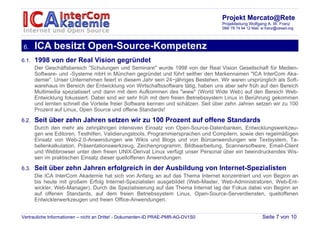 Projekt Mercato@Rete
                                                                                    Projektleitung Wolfgang A. W. Franz
                                                                                    089/ 78 74 94 12 Mail: w.franz@cesad.org




6.     ICA besitzt Open-Source-Kompetenz
6.1.   1998 von der Real Vision gegründet
       Der Geschäftsbereich "Schulungen und Seminare" wurde 1998 von der Real Vision Gesellschaft für Medien-
       Software- und -Systeme mbH in München gegründet und führt seither den Markennamen "ICA InterCom Aka-
       demie". Unser Unternehmen feiert in diesem Jahr sein 24−jähriges Bestehen. Wir waren ursprünglich als Soft-
       warehaus im Bereich der Entwicklung von Wirtschaftssoftware tätig, haben uns aber sehr früh auf den Bereich
       Multimedia spezialisiert und dann mit dem Aufkommen des "www" (World Wide Web) auf den Bereich Web-
       Entwicklung fokussiert. Dabei sind wir sehr früh mit dem freien Betriebssystem Linux in Berührung gekommen
       und lernten schnell die Vorteile freier Software kennen und schätzen. Seit über zehn Jahren setzen wir zu 100
       Prozent auf Linux, Open Source und offene Standards!

6.2.   Seit über zehn Jahren setzen wir zu 100 Prozent auf offene Standards
       Durch den mehr als zehnjährigen intensiven Einsatz von Open-Source-Datenbanken, Entwicklungswerkzeu-
       gen wie Editoren, Testhilfen, Validierungstools, Programmiersprachen und Compilern, sowie den regelmäßigen
       Einsatz von Web-2.0-Anwendungen wie Wikis und Blogs und von Büroanwendungen wie Textsystem, Ta-
       bellenkalkulation, Präsentationswerkzeug, Zeichenprogramm, Bildbearbeitung, Scannersoftware, Email-Client
       und Webbrowser unter dem freien UNIX-Derivat Linux verfügt unser Personal über ein beeindruckendes Wis-
       sen im praktischen Einsatz dieser quelloffenen Anwendungen.

6.3.   Seit über zehn Jahren erfolgreich in der Ausbildung von Internet-Spezialisten
       Die ICA InterCom Akademie hat sich von Anfang an auf das Thema Internet konzentriert und von Beginn an
       bis heute mit großem Erfolg Internet-Spezialisten ausgebildet (Web-Master, Web-Administratoren, Web-Ent-
       wickler, Web-Manager). Durch die Spezialisierung auf das Thema Internet lag der Fokus dabei von Beginn an
       auf offenen Standards, auf dem freien Betriebssystem Linux, Open-Source-Serverdiensten, quelloffenen
       Entwicklerwerkzeugen und freien Office-Anwendungen.


Vertrauliche Informationen – nicht an Dritte! - Dokumenten-ID PRAE-PMR-AG-DV1S0                           Seite 7 von 10
 