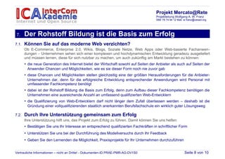 Projekt Mercato@Rete
                                                                                       Projektleitung Wolfgang A. W. Franz
                                                                                       089/ 78 74 94 12 Mail: w.franz@cesad.org




7.     Der Rohstoff Bildung ist die Basis zum Erfolg
7.1.   Können Sie auf das moderne Web verzichten?
       Ob E-Commerce, Enterprise 2.0, Wikis, Blogs, Soziale Netze, Web Apps oder Web-basierte Fachanwen-
       dungen – Unternehmen sehen sich einer komplexen und hochdynamischen Entwicklung geradezu ausgeliefert
       und müssen lernen, diese für sich nutzbar zu machen, um auch zukünftig am Markt bestehen zu können:
       • die neue Generation des Internet bietet der Wirtschaft sowohl auf Seiten der Anbieter als auch auf Seiten der
         Anwender Chancen und Möglichkeiten, wie es sie dieser Form noch nie zuvor gab
       • diese Chancen und Möglichkeiten stellen gleichzeitig eine der größten Herausforderungen für die Anbieter-
         Unternehmen dar, denn für die erfolgreiche Entwicklung entsprechender Anwendungen wird Personal mit
         umfassender Fachkompetenz benötigt
       • dabei ist der Rohstoff Bildung die Basis zum Erfolg, denn zum Aufbau dieser Fachkompetenz benötigen die
         Unternehmen eine ausreichende Anzahl an umfassend qualifizierten Web-Entwicklern
       • die Qualifizierung von Web-Entwicklern darf nicht länger dem Zufall überlassen werden – deshalb ist die
         Gründung einer vollqualifizierenden staatlich anerkannten Berufsfachschule ein wirklich guter Lösungsweg

7.2.   Durch Ihre Unterstützung gemeinsam zum Erfolg
       Ihre Unterstützung hilft uns, das Projekt zum Erfolg zu führen. Damit können Sie uns helfen:
       • Bestätigen Sie uns Ihr Interesse an entsprechend qualifizierten Fachkräften in schriftlicher Form
       • Unterstützen Sie uns bei der Durchführung des Modellversuchs durch Ihr Feedback
       • Geben Sie den Lernenden die Möglichkeit, Praxisprojekte für Ihr Unternehmen durchzuführen


Vertrauliche Informationen – nicht an Dritte! - Dokumenten-ID PRAE-PMR-AG-DV1S0                              Seite 8 von 10
 