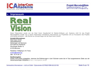 Projekt Mercato@Rete
                                                                                            Projektleitung Wolfgang A. W. Franz
                                                                                            089/ 78 74 94 12 Mail: w.franz@cesad.org




8.   Impressum




     Diese Präsentation wurde von der Real Vision Gesellschaft für Medien-Software und -Systeme mbH für das Projekt
     Mercato@Rete erstellt. Die in dieser Präsentation enthaltenen Informationen zur Projektidee und zur Konzeption des Projekts
     sind streng vertraulich – alle Rechte am Konzept liegen bei der Real Vision GmbH!
     Kontakt-Informationen
     Real Vision GmbH
     Geschäftsbereich
     Schulungen und Seminare
     ICA InterCom Akademie
     Perchtinger Straße 10
     81379 München
     Redaktion: Wolfgang A. W. Franz
     w.franz@cesad.org
     089 - 78 74 94 12
     Quellenangaben
     Soweit nicht anders angegeben, stammen die Erläuterungen in den Fußnoten sowie die im Text ausgewiesenen Zitate aus der
     deutschsprachigen Wikipedia (http://wikipedia.de/)!


Vertrauliche Informationen – nicht an Dritte! - Dokumenten-ID PRAE-PMR-AG-DV1S0                                   Seite 9 von 10
 