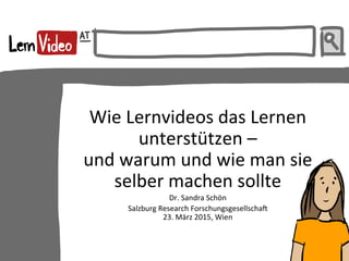  
Wie	
  Lernvideos	
  das	
  Lernen	
  
unterstützen	
  –	
  	
  
und	
  warum	
  und	
  wie	
  man	
  sie	
  
selber	
  machen	
  sollte	
  
Dr.	
  Sandra	
  Schön	
  
Salzburg	
  Research	
  Forschungsgesellscha?	
  
23.	
  März	
  2015,	
  Wien	
  
 