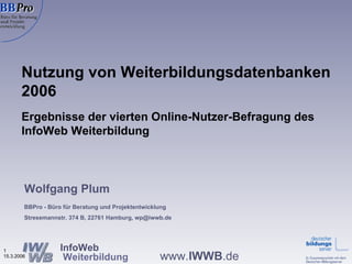 Nutzung von Weiterbildungsdatenbanken 2006 Ergebnisse der vierten Online-Nutzer-Befragung des InfoWeb Weiterbildung  Wolfgang Plum BBPro - Büro für Beratung und Projektentwicklung Stresemannstr. 374 B, 22761 Hamburg, wp@iwwb.de 