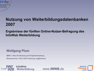 Nutzung von Weiterbildungsdatenbanken 2007 Ergebnisse der fünften Online-Nutzer-Befragung des InfoWeb Weiterbildung  Wolfgang Plum BBPro - Büro für Beratung und Projektentwicklung Stresemannstr. 374 B, 22761 Hamburg, wp@iwwb.de 