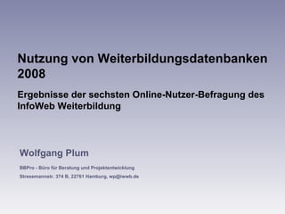 Nutzung von Weiterbildungsdatenbanken 2008 Ergebnisse der sechsten Online-Nutzer-Befragung des InfoWeb Weiterbildung  Wolfgang Plum BBPro - Büro für Beratung und Projektentwicklung Stresemannstr. 374 B, 22761 Hamburg, wp@iwwb.de 