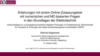 Erfahrungen mit einem Online-Zulassungstest
mit numerischen und MC-basierten Fragen
in den Grundlagen der Elektrotechnik
Online-Kolloquium zu kompetenzorientierten digitalen Prüfungen im Projektverbund „Partnerschaft
für innovative E-Prüfungen der baden-württembergischen Universitäten (PePP)“
Mathias Magdowski
Lehrstuhl für Elektromagnetische Verträglichkeit
Institut für Medizintechnik
Otto-von-Guericke-Universität, Magdeburg
10. Oktober 2022
Lizenz: cb CC BY 4.0 (Namensnennung, Weitergabe unter gleichen Bedingungen)
 