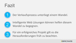 Fazit
1

Der Verkaufsprozess unterliegt einem Wandel.

2

Intelligente Web Lösungen können helfen diesem
Wandel zu begegnen.

3

Für ein erfolgreiches Projekt gilt es die
Herausforderungen früh zu beachten.

 
