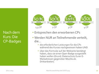 1,5 CP

Nach dem
Kurs: Die
CP-Badges

28.01.2014

2 CP

3 CP

4 CP

• Entsprechen den erworbenen CPs
• Werden NUR an Teilnehmende verteilt,
die…
• die erforderlichen Leistungen für die CPs
während des Kurses nachgewiesen haben UND
• über das Formular auf der Webseite bestätigt
haben, dass sie einen Open Badge ausgestellt
haben wollen (Grund: Datenschutz Eurer EMailadressen gegenüber Mozilla als
Drittanbieter).

Abschlussworkshop des SOOC1314

10

 