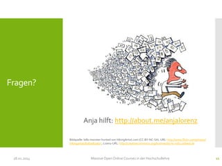Fragen?

Anja hilft: http://about.me/anjalorenz
Bildquelle: bills-monster-hunted von HikingArtist.com (CC-BY-NC-SA). URL: http://www.flickr.com/photos/
hikingartist/8287082967/ , Lizenz-URL: http://creativecommons.org/licenses/by-nc-nd/2.0/deed.de

28.01.2014

Massive Open Online Courses in der Hochschullehre

11

 
