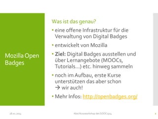 Was ist das genau?
• eine offene Infrastruktur für die
Verwaltung von Digital Badges
• entwickelt von Mozilla

Mozilla Open
Badges

• Ziel: Digital Badges ausstellen und
über Lernangebote (MOOCs,
Tutorials…) etc. hinweg sammeln
• noch im Aufbau, erste Kurse
unterstützen das aber schon
 wir auch!
• Mehr Infos: http://openbadges.org/

28.01.2014

Abschlussworkshop des SOOC1314

2

 