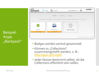Beispiel:
Anjas
„Backpack“

28.01.2014

• Badges werden zentral gesammelt
• Können zu „Collections“
zusammengestellt werden, z. B.:
http://goo.gl/V1qalZ
• Jeder Nutzer bestimmt selbst, ob die
Collections öffentlich sein sollen.
Abschlussworkshop des SOOC1314

3

 