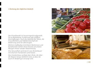 Ξ 10	
Ξ Deckung des täglichen Bedarfs 
 
 
 
 
 
 
 
 
 
 
Der Einzelhandel ist hervorragend aufgestellt. 
Sei es Bekleidung, Ernährung oder größere 
Anschaffungen. Auch die Qualität der Ware, die 
Freundlichkeit und Hilfsbereitschaft der 
Bedienung wird Sie überzeugen. 
Mehrere fußläufig erreichbare Bäckereien und 
Konditoreien bieten Ihnen bereits am frühen 
Morgen immer wieder Abwechslung. 
Ihre Gesundheit wird durch zwei Ärztehäuser 
mit diversen Fachärzten unterstützt.   
Das Krankenhaus verfügt über Ärzte, die über 
die Region hinaus bekannt sind, so dass Sie 
auch im Notfall gut versorgt sind.
 