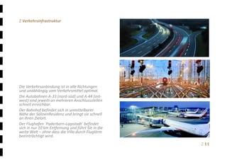Ξ 11	
Ξ Verkehrsinfrastruktur 
 
 
 
 
 
 
 
 
 
 
 
Die Verkehrsanbindung ist in alle Richtungen 
und unabhängig vom Verkehrsmittel optimal. 
Die Autobahnen A‐33 (nord‐süd) und A‐44 (ost‐
west) sind jeweils an mehreren Anschlussstellen 
schnell erreichbar. 
Der Bahnhof befindet sich in unmittelbarer 
Nähe der SalinenResidenz und bringt sie schnell 
an ihren Zielort. 
Der Flughafen ´Paderborn‐Lippstadt´ befindet 
sich in nur 10 km Entfernung und führt Sie in die 
weite Welt – ohne dass die Villa durch Fluglärm 
beeinträchtigt wird. 
 
 