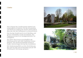 Ξ 12	
Ξ Saline 
 
 
 
 
 
 
 
 
 
Dass Original des Gradierwerkes befand sich 
ursprünglich im hinteren Teil des Grundstücks 
und diente bis Anfang des letzten Jahrhunderts 
dazu das Salz des Solewassers zu konzentrieren.  
Das heutige Gradierwerk ist ein Nachbau und 
grenzt unmittelbar an das Grundstück. Der 
Zugang wird durch ein handgearbeitetes Tor 
ermöglicht. 
Die Saline dient heute ausschließlich der 
Erholung und ist weit über Salzkotten hinaus 
bekannt. Die Verdunstungskühle dringt an 
heißen Sommertagen bis auf das Grundstück. 
Die Verdunstung führt zu einer Anreicherung 
der Luft mit Sole und ist besonders gut für die 
Erholung der Atemwege geeignet. 
 