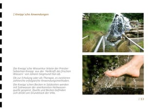 Ξ 13	
Ξ Kneipp´sche Anwendungen 
 
 
 
 
 
 
 
 
 
 
 
 
 
Die Kneipp´sche Wasserkur leitete der Priester 
Sebastian Kneipp  aus der ´Heilkraft des frischen 
Wassers´ von Johann Siegmund Han ab. 
Ob zur Erholung oder als Therapie, es existieren 
zahlreiche erfolgreiche Anwendungsmethoden. 
Die Kneipp´schen Becken in Salzkotten werden 
mit Solewasser der anerkannten Heilwasser‐
quelle gespeist. Quelle und Becken befinden 
sich direkt am Grundstück der Villa.
 