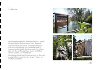 Ξ 14	
Ξ Hederaue 
 
 
 
 
 
 
 
 
 
 
 
 
 
Die Hederauen bieten Ihnen ein ideales Umfeld 
für weitläufige Spaziergänge oder Jogging.  
Beginnend an der Saline, entlang der Heder, 
durch die Salzwiesen bis zum Hederpark in 
Upsprunge lässt sich die Natur zu jeder Jahres‐
zeit mit der umfangreichen Fauna und Flora 
immer wieder neu entdecken. 
Ein Teil der Hederaue ist beleuchtet, so dass die 
Anlagen Ihnen auch an den langen Tagen zur 
Verfügung stehen. 
 