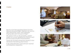 Ξ 19	
Ξ Suiten 
 
 
 
 
 
 
 
 
 
 
 
Bereits in der Planungsphase können Sie Ihre 
Wünsche berücksichtigen. Möchten Sie eine Ein‐ 
oder Zweizimmer‐Suite, einen separaten 
Eingang oder doch eine ganze Etage?   
Wir planen nicht nur die Immobilie, sondern 
sorgen mit unseren qualifizierten Partnern auch 
für eine anspruchsvolle Innenarchitektur. 
Lassen Sie sich doch einmal eine Lösung in einer 
räumlichen Darstellung präsentieren. 
In der SalinenResidenz sind Suiten für maximal 
acht Bewohner vorgesehen. 
 