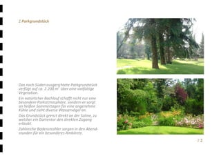 Ξ 2	
Ξ Parkgrundstück 
 
 
 
 
 
 
 
 
 
 
 
Das nach Süden ausgerichtete Parkgrundstück 
verfügt auf ca. 2.200 m2
 über eine vielfältige 
Vegetation.  
Ein natürlicher Bachlauf schafft nicht nur eine 
besondere Parkatmosphäre, sondern er sorgt 
an heißen Sommertagen für eine angenehme 
Kühle und zieht diverse Wasservögel an. 
Das Grundstück grenzt direkt an der Saline, zu 
welcher ein Gartentor den direkten Zugang 
erlaubt. 
Zahlreiche Bodenstrahler sorgen in den Abend‐
stunden für ein besonderes Ambiente. 
 