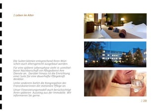 Ξ 20	
Ξ Leben im Alter 
 
 
 
 
 
 
 
 
 
 
Die Suiten können entsprechend Ihren Wün‐
schen auch altersgerecht ausgebaut werden. 
Für eine spätere Lebensphase steht in unmittel‐
barer Nachbarschaft ein Pflegedienst ihre 
Dienste an.  Darüber hinaus ist die Einrichtung 
einer Suite für eine dauerhafte Pflegekraft 
denkbar. 
Unter anderem bietet die Kongregation der 
Franziskanerinnen die stationäre Pflege an. 
Unser Finanzierungsmodell auch berücksichtigt 
ihren späteren  Ausstieg aus der Immobilie. Wir 
informieren Sie gerne.
 