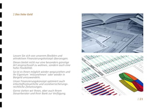 Ξ 21	
Ξ Das liebe Geld 
 
 
 
 
 
 
 
 
 
 
Lassen Sie sich von unserem flexiblen und 
attraktiven Finanzierungskonzept überzeugen. 
Dieses bietet nicht nur eine besonders günstige 
Art anspruchsvoll zu wohnen, sondern auch eine 
hohe Flexibilität. 
So ist es Ihnen möglich wieder wegzuziehen und 
Ihr Eigentum ´mitzunehmen´ oder wieder in 
Bargeld umzuwandeln. 
Unser Finanzierungskonzept optimiert auch 
erbschaftssteuerliche und sozialversicherungs‐
rechtliche Zielsetzungen. 
Gerne stehen wir Ihnen, aber auch Ihrem 
Steuerberater und Ihrer Bank zur Verfügung.
 