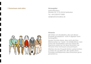 Ξ 22	
Ξ Gemeinsam statt allein 
 
 
 
 
 
 
 
 
 
 
 
 
 
 
 
 
 
 
 
 
 
Herausgeber 
SalinenResidenz 
Geseker Str. 5 l D‐33154 Salzkotten 
Tel. +49 5258 977 5009 
info@salinenresidenz.de 
 
 
 
 
 
 
Hinweise 
Wir bitten um Verständnis, dass wir diesen 
Prospekt grundsätzlich  nicht in digitaler Form 
herausgeben. 
Denken Sie bitte daran, dass nicht alle Ihrer 
Mitmenschen nur ´Gutes´ im Schilde führen. Zum 
Schutz der Privatsphäre und zum Schutz des 
Eigentums bitten wir Sie diese Broschüre nur 
Personen Ihres Vertrauens anzuvertrauen. 
Möchten Sie den Prospekt Dritten weiterreichen, 
so teilen Sie uns bitte mit. Wir senden ihren 
Freunden und Bekannten diese Broschüre gerne 
persönlich zu. 
 
 