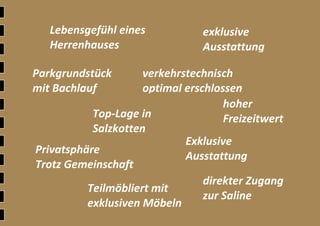 Ξ 23	
 
 
 
 
 
 
 
direkter Zugang 
zur Saline 
Privatsphäre 
Trotz Gemeinschaft
exklusive 
Ausstattung
Teilmöbliert mit 
exklusiven Möbeln 
Parkgrundstück 
mit Bachlauf 
verkehrstechnisch 
optimal erschlossen
Lebensgefühl eines 
Herrenhauses 
hoher 
Freizeitwert Top‐Lage in 
Salzkotten
Exklusive 
Ausstattung  
 