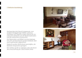 Ξ 3	
Ξ Exklusive Ausstattung 
 
 
 
 
 
 
 
 
 
 
 
Hochwertige dem Baustil angepasste, zum 
Großteil handgefertigte Möbel, exklusive 
Vorhänge und Teppiche sorgen ebenso für ein 
exklusives Ambiente wie die Bodenmaterialien 
und die zahlreichen Kronleuchter.  
Die Materialien und Möbel sind durchgängig 
mit sehr viel Geschmack auf das Gebäude, aber 
auch aufeinander abgestimmt. 
Dadurch wurden Wohnräume geschaffen, die 
höchsten Ansprüchen genügen. 
Der Umbau wurde so vollzogen, dass die beson‐ 
dere Ausstrahlung der Villa erhalten blieb. 
 
 
 
 