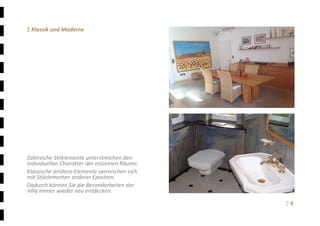 Ξ 4	
Ξ Klassik und Moderne 
 
 
 
 
 
 
 
 
 
 
 
 
 
 
 
 
Zahlreiche Stilelemente unterstreichen den 
individuellen Charakter der einzelnen Räume.  
Klassische artdeco‐Elemente vermischen sich 
mit Stilelementen anderer Epochen. 
Dadurch können Sie die Besonderheiten der 
Villa immer wieder neu entdecken. 
 