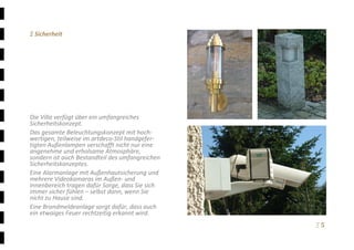 Ξ 5	
Ξ Sicherheit 
 
 
 
 
 
 
 
 
 
Die Villa verfügt über ein umfangreiches 
Sicherheitskonzept.  
Das gesamte Beleuchtungskonzept mit hoch‐
wertigen, teilweise im artdeco‐Stil handgefer‐
tigten Außenlampen verschafft nicht nur eine 
angenehme und erholsame Atmosphäre, 
sondern ist auch Bestandteil des umfangreichen 
Sicherheitskonzeptes.  
Eine Alarmanlage mit Außenhautsicherung und 
mehrere Videokamaras im Außen‐ und 
Innenbereich tragen dafür Sorge, dass Sie sich 
immer sicher fühlen – selbst dann, wenn Sie 
nicht zu Hause sind. 
Eine Brandmeldeanlage sorgt dafür, dass auch 
ein etwaiges Feuer rechtzeitig erkannt wird. 
 