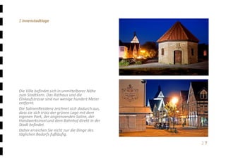 Ξ 7	
Ξ Innenstadtlage 
 
 
 
 
 
 
 
 
 
 
 
Die Villa befindet sich in unmittelbarer Nähe 
zum Stadtkern. Das Rathaus und die 
Einkaufstrasse sind nur wenige hundert Meter 
entfernt. 
Die SalinenResidenz zeichnet sich dadurch aus, 
dass sie sich trotz der grünen Lage mit dem 
eigenen Park, der angrenzenden Saline, der 
Handwerksinsel und dem Bahnhof direkt in der 
Stadt befindet. 
Daher erreichen Sie nicht nur die Dinge des 
täglichen Bedarfs fußläufig. 
 