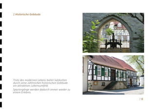 Ξ 8	
Ξ Historische Gebäude 
 
 
 
 
 
 
 
 
 
 
 
 
 
 
 
 
Trotz des modernen Lebens bietet Salzkotten 
durch seine zahlreichen historischen Gebäude 
ein attraktives Lebensumfeld. 
Spaziergänge werden dadurch immer wieder zu 
einem Erlebnis. 
 