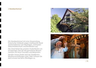 Ξ 9	
Ξ Handwerksinsel 
 
 
 
 
 
 
 
 
 
 
 
 
Die Handwerksinsel mit einer Ansammlung 
historischer Gebäude zeigen traditionelle Hand‐
werkstraditionen wie Ölschlagen, Schmieden 
Holzschuhdrechseln und Brotbacken auf.  
Das Areal bietet bei privaten Festlichkeiten ein 
einzigartiges Flair für das gemütliche Beisam‐
mensein mit Ihren Freunden und Bekannten. 
Darüber hinaus finden dort bei Stadtfesten 
Musikveranstaltungen statt. Oder schauen Sie 
doch einmal mal beim Ölschlagen zu. 
 