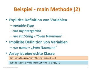 Beispiel - main Methode (2) Explizite Definition von Variablen variable:Type var myInterger:Int var str:String = "Sven Naumann" Implizite Definition von Variablen var name = „Sven Naumann“ Array ist eine echte Klasse public static void main(String[] args) { def main(args:Array[String]):Unit = { © Sven Naumann, Marcel Rehfeld 