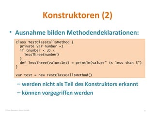 Konstruktoren (2) Ausnahme bilden Methodendeklarationen: werden nicht als Teil des Konstruktors erkannt können vorgegriffen werden class TestClassCallsMethod { private var number =1 if (number < 3) { lessThree(number) } def lessThree(value:Int) = println(value+” is less than 3”) } var test = new TestClassCallsMethod() © Sven Naumann, Marcel Rehfeld 