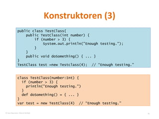 Konstruktoren (3) public class TestClass{ public TestClass(int number) { if (number > 3) { System.out.println(”Enough testing."); }  } public void doSomething() { ... } } TestClass test =new Testclass(4);  // “Enough testing.” class TestClass(number:Int) { if (number > 3) { println(”Enough testing.") } def doSomething() = { ... } } var test = new TestClass(4)  // “Enough testing.”  © Sven Naumann, Marcel Rehfeld 