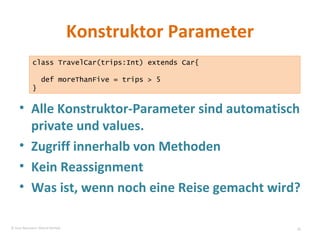 Konstruktor Parameter Alle Konstruktor-Parameter sind automatisch private und values.  Zugriff innerhalb von Methoden Kein Reassignment Was ist, wenn noch eine Reise gemacht wird? class TravelCar(trips:Int) extends Car{ def moreThanFive = trips > 5  } © Sven Naumann, Marcel Rehfeld 