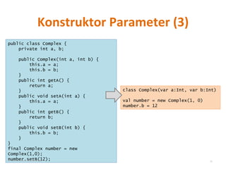 Konstruktor Parameter (3) public class Complex { private int a, b; public Complex(int a, int b) { this.a = a; this.b = b; } public int getA() { return a; } public void setA(int a) { this.a = a; } public int getB() { return b; } public void setB(int b) { this.b = b; } } final Complex number = new Complex(1,0); number.setB(12); class Complex(var a:Int, var b:Int) val number = new Complex(1, 0) number.b = 12 © Sven Naumann, Marcel Rehfeld 