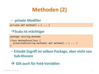 Methoden (2) private  Modifier Scala ist mächtiger Erlaubt Zugriff im selben Package, aber nicht von Sub-Klassen    Gilt auch für Feld-Variablen private def method() = { ... } package testing.methods class MethodTestClass { protected[testing.methods] def method() = { ... } } © Sven Naumann, Marcel Rehfeld 