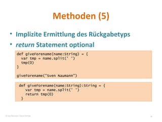 Methoden (5) Implizite Ermittlung des Rückgabetyps return  Statement optional def giveForename(name:String) = {  var tmp = name.split(' ') tmp(0) } giveForename("Sven Naumann") def giveForename(name:String):String = {  var tmp = name.split(' ') return tmp(0) } © Sven Naumann, Marcel Rehfeld 