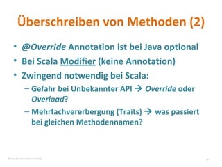 Überschreiben von Methoden (2) @Override  Annotation ist bei Java optional Bei Scala  Modifier  (keine Annotation) Zwingend notwendig bei Scala: Gefahr bei Unbekannter API     Override  oder  Overload ? Mehrfachvererbergung (Traits)    was passiert bei gleichen Methodennamen? © Sven Naumann, Marcel Rehfeld 
