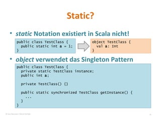 Static? static  Notation existiert in Scala nicht! object  verwendet das Singleton Pattern public class TestClass { public static int  a  = 1; } object TestClass {  val  a : Int  } public class TestClass { private static TestClass instance; public int  a ; private TestClass() {} public static synchronized TestClass getInstance() { ... } } © Sven Naumann, Marcel Rehfeld 