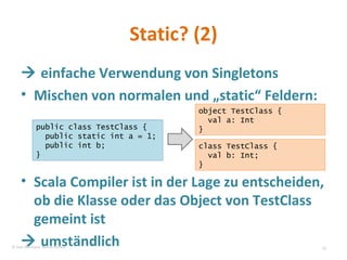 Static? (2)   einfache Verwendung von Singletons Mischen von normalen und „static“ Feldern: Scala Compiler ist in der Lage zu entscheiden, ob die Klasse oder das Object von TestClass gemeint ist   umständlich public class TestClass { public static int a = 1; public int b; } object TestClass {  val a: Int  } class TestClass {  val b: Int;  } © Sven Naumann, Marcel Rehfeld 