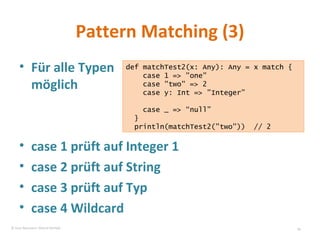 Pattern Matching (3) Für alle Typen möglich case 1 prüft auf Integer 1 case 2 prüft auf String case 3 prüft auf Typ case 4 Wildcard def matchTest2(x: Any): Any = x match { case 1 => "one" case "two" => 2 case y: Int => ”Integer” case _ => “null” } println(matchTest2("two"))  // 2 © Sven Naumann, Marcel Rehfeld 