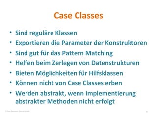 Case Classes Sind reguläre Klassen Exportieren die Parameter der Konstruktoren Sind gut für das Pattern Matching Helfen beim Zerlegen von Datenstrukturen Bieten Möglichkeiten für Hilfsklassen Können nicht von Case Classes erben Werden abstrakt, wenn Implementierung abstrakter Methoden nicht erfolgt © Sven Naumann, Marcel Rehfeld 